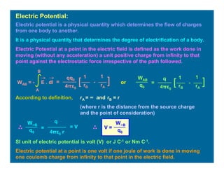 Electric potential is a physical quantity which determines the flow of charges
from one body to another.
It is a physical quantity that determines the degree of electrification of a body.
Electric Potential at a point in the electric field is defined as the work done in
moving (without any acceleration) a unit positive charge from infinity to that
point against the electrostatic force irrespective of the path followed.
Electric Potential:
=
11qq0
4πε0
][ -
rB rA
WAB = - E . dl
A
B
=
11q
4πε0
][ -
rB rA
WAB
q0
According to definition, rA = ∞ and rB = r
(where r is the distance from the source charge
and the point of consideration)
=
q
4πε0 r
W∞B
q0
= V V =
W∞B
q0
SI unit of electric potential is volt (V) or J C-1 or Nm C-1.
Electric potential at a point is one volt if one joule of work is done in moving
one coulomb charge from infinity to that point in the electric field.
or
 