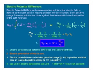Electric Potential Difference between any two points in the electric field is
defined as the work done in moving (without any acceleration) a unit positive
charge from one point to the other against the electrostatic force irrespective
of the path followed.
Electric Potential Difference:
=
11qq0
4πε0
][ -
rB rA
WAB = - E . dl
A
B
=
11q
4πε0
][ -
rB rA
WAB
q0
1. Electric potential and potential difference are scalar quantities.
2. Electric potential at infinity is zero.
3. Electric potential near an isolated positive charge (q > 0) is positive and that
near an isolated negative charge (q < 0) is negative.
4. cgs unit of electric potential is stat volt. 1 stat volt = 1 erg / stat coulomb
or
=
11q
4πε0
-
rB rA
WAB
q0
q
4πε0
= VB - VA
WAB
q0
VB - VA = ∆V =
 