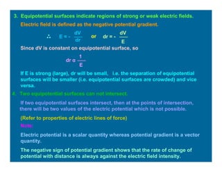 4. Two equipotential surfaces can not intersect.
If two equipotential surfaces intersect, then at the points of intersection,
there will be two values of the electric potential which is not possible.
(Refer to properties of electric lines of force)
3. Equipotential surfaces indicate regions of strong or weak electric fields.
dV
dr
E = -
Electric field is defined as the negative potential gradient.
or
dV
E
dr = -
Since dV is constant on equipotential surface, so
E
1
dr α
If E is strong (large), dr will be small, i.e. the separation of equipotential
surfaces will be smaller (i.e. equipotential surfaces are crowded) and vice
versa.
Note:
Electric potential is a scalar quantity whereas potential gradient is a vector
quantity.
The negative sign of potential gradient shows that the rate of change of
potential with distance is always against the electric field intensity.
 