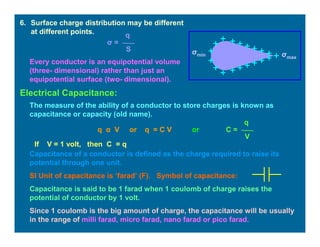 6. Surface charge distribution may be different
at different points.
σ =
q
S
σmax
σmin
Every conductor is an equipotential volume
(three- dimensional) rather than just an
equipotential surface (two- dimensional).
Electrical Capacitance:
The measure of the ability of a conductor to store charges is known as
capacitance or capacity (old name).
q α V or q = C V or C =
q
V
If V = 1 volt, then C = q
Capacitance of a conductor is defined as the charge required to raise its
potential through one unit.
SI Unit of capacitance is ‘farad’ (F). Symbol of capacitance:
Capacitance is said to be 1 farad when 1 coulomb of charge raises the
potential of conductor by 1 volt.
Since 1 coulomb is the big amount of charge, the capacitance will be usually
in the range of milli farad, micro farad, nano farad or pico farad.
 