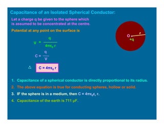 Capacitance of an Isolated Spherical Conductor:
O •
r
+q
Let a charge q be given to the sphere which
is assumed to be concentrated at the centre.
Potential at any point on the surface is
V =
q
4πε0 r
C =
q
V
C = 4πε0 r
1. Capacitance of a spherical conductor is directly proportional to its radius.
2. The above equation is true for conducting spheres, hollow or solid.
3. IF the sphere is in a medium, then C = 4πε0εr r.
4. Capacitance of the earth is 711 µF.
 