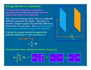 Energy Stored in a Capacitor:
V
The process of charging a capacitor is
equivalent to transferring charges from one
plate to the other of the capacitor.
The moment charging starts, there is a potential
difference between the plates. Therefore, to
transfer charges against the potential difference
some work is to be done. This work is stored as
electrostatic potential energy in the capacitor.
If dq be the charge transferred against the
potential difference V, then work done is
dU = dW = V dq
q
=
C
dq
The total work done ( energy) to transfer charge q is
U =
0
q
q
C
dq U =
q2
C
1
2
U =
1
2
C V2
U =
1
2
q Vor or or
 