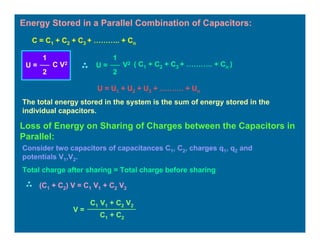 Energy Stored in a Parallel Combination of Capacitors:
U = U1 + U2 + U3 + ………. + Un
The total energy stored in the system is the sum of energy stored in the
individual capacitors.
C = C1 + C2 + C3 + ……….. + Cn
U =
1
2
C V2
U =
1
2
V2 ( C1 + C2 + C3 + ……….. + Cn )
Loss of Energy on Sharing of Charges between the Capacitors in
Parallel:
Consider two capacitors of capacitances C1, C2, charges q1, q2 and
potentials V1,V2.
Total charge after sharing = Total charge before sharing
(C1 + C2) V = C1 V1 + C2 V2
V =
C1 V1 + C2 V2
C1 + C2
 