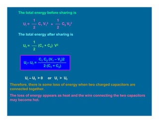 The total energy before sharing is
Ui =
1
2
C1 V1
2
1
2
C2 V2
2
+
The total energy after sharing is
Uf =
1
2
(C1 + C2) V2
Ui– Uf =
C1 C2 (V1 – V2)2
2 (C1 + C2)
Ui – Uf > 0 or Ui > Uf
Therefore, there is some loss of energy when two charged capacitors are
connected together.
The loss of energy appears as heat and the wire connecting the two capacitors
may become hot.
 