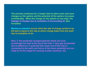 The process continues for a longer time to store more and more
charges on the sphere and the potential of the sphere increases
considerably. When the charge on the sphere is very high, the
leakage of charges due to ionization of surrounding air also
increases.
Maximum potential occurs when the rate of charge carried in by
the belt is equal to the rate at which charge leaks from the shell
due to ionization of air.
Now, if the positively charged particles which are to be
accelerated are kept at the top of the tube T, they get accelerated
due to difference in potential (the lower end of the tube is
connected to the earth and hence at the lower potential) and are
made to hit the target for causing nuclear reactions, etc.
 