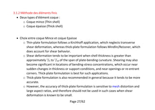 Page 27/62
3.1.2 Méthode des éléments finis
 Deux types d’élément coque :
o Coque mince (Thin shell)
o Coque épaisse (Thick shell)
 Choix entre coque Mince et coque Epaisse
o Thin-plate formulation follows a Kirchhoff application, which neglects transverse
shear deformation, whereas thick-plate formulation follows Mindlin/Reissner, which
does account for shear behavior.
o Shear deformation tends to be important when shell thickness is greater than
approximately 1
/5 to 1
/10 of the span of plate-bending curvature. Shearing may also
become significant in locations of bending-stress concentrations, which occur near
sudden changes in thickness or support conditions, and near openings or re-entrant
corners. Thick-plate formulation is best for such applications.
o Thick-plate formulation is also recommended in general because it tends to be more
accurate.
o However, the accuracy of thick-plate formulation is sensitive to mesh distortion and
large aspect ratios, and therefore should not be used in such cases when shear
deformation is known to be small.
 