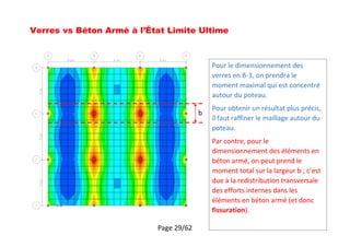 Page 29/62
Verres vs Béton Armé à l’État Limite Ultime
b
Pour le dimensionnement des
verres en B-3, on prendra le
moment maximal qui est concentré
autour du poteau.
Pour obtenir un résultat plus précis,
il faut raffiner le maillage autour du
poteau.
Par contre, pour le
dimensionnement des éléments en
béton armé, on peut prend le
moment total sur la largeur b ; c’est
due à la redistribution transversale
des efforts internes dans les
éléments en béton armé (et donc
fissuration).
 