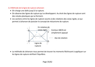Page 35/62
3.2 Méthode de la ligne de rupture Johansen
 On charge une dalle jusqu’à la rupture.
 On observe des lignes de rupture qui se développent. Au droit des lignes de rupture sont
des rotules plastiques qui se forment.
 Les sections entre les lignes de rupture soumis à des rotations des corps rigide, ce qui
permet à Johansen de postuler le concept de mécanisme de rupture.
 La méthode de Johansen nous permet de trouver les moments fléchissant à appliquer sur
les lignes de rupture vérifiant l’équilibre.
Ligne de
rupture
En rotation de
corps rigid
A B
C
D Contour ABCD est
simplement appuyé
Axe de rotation
 