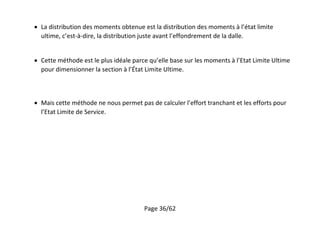 Page 36/62
 La distribution des moments obtenue est la distribution des moments à l’état limite
ultime, c’est-à-dire, la distribution juste avant l’effondrement de la dalle.
 Cette méthode est le plus idéale parce qu’elle base sur les moments à l’Etat Limite Ultime
pour dimensionner la section à l’État Limite Ultime.
 Mais cette méthode ne nous permet pas de calculer l’effort tranchant et les efforts pour
l’Etat Limite de Service.
 