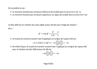 Page 43/62
On considère le cas :
 Le moment résistant par armature inférieure de la dalle dans le sens X et Y est .
 Le moment résistant par armature supérieure sur appui de la dalle dans le sens X et Y est
.
Le bloc AOD est en rotation de corps rigide autour de AD avec l’angle de rotation .
On a :
 Le travail du moment suivant l’axe X appliqué sur la ligne de rupture AO est :
 De même façon, le travail du moment suivant l’axe Y appliqué sur la ligne de rupture AO
pour la rotation du bloc AOB autour de AB est :
 