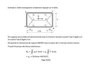 Page 45/62
Exemple 3- Dalle rectangulaire simplement appuyé sur 4 côtés.
On suppose que la dalle est dimensionnée avec le moment résistant suivant l’axe Y égale à m
et suivant l’axe X égale à .
On postule le mécanisme de rupture ABCDEF avec la valeur de n’est pas encore connue.
Travail virtuel par des forces extérieures :
A
B
CD
E F
E1
E2
F1
F2
 