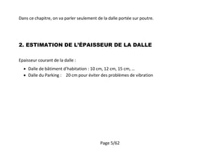 Page 5/62
Dans ce chapitre, on va parler seulement de la dalle portée sur poutre.
2. ESTIMATION DE L’ÉPAISSEUR DE LA DALLE
Epaisseur courant de la dalle :
 Dalle de bâtiment d’habitation : 10 cm, 12 cm, 15 cm, …
 Dalle du Parking : 20 cm pour éviter des problèmes de vibration
 