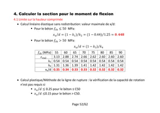Page 52/62
4. Calculer la section pour le moment de flexion
4.1 Limite sur la hauteur comprimée
 Calcul linéaire élastique sans redistribution: valeur maximale de x/d:
 Pour le béton MPa:
 Pour le béton MPa:
(MPa) 55 60 65 70 75 80 85 90
3.13 2.88 2.74 2.66 2.62 2.60 2.60 2.60
k3 0.54 0.54 0.54 0.54 0.54 0.54 0.54 0.54
k4 1.31 1.36 1.39 1.41 1.42 1.42 1.42 1.42
xu/d 0.35 0.34 0.33 0.33 0.32 0.32 0.32 0.32
 Calcul plastique/Méthode de la ligne de rupture : la vérification de la capacité de rotation
n’est pas requis si
 0.25 pour le béton ≤ C50
 0.15 pour le béton > C50.
 