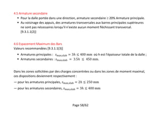 Page 58/62
4.5 Armature secondaire
 Pour la dalle portée dans une direction, armature secondaire  20% Armature principale.
 Au voisinage des appuis, des armatures transversales aux barres principales supérieures
ne sont pas nécessaires lorsqu'il n'existe aucun moment fléchissant transversal.
[9.3.1.1(2)]
4.6 Espacement Maximum des Bars
Valeurs recommandées [9.3.1.1(3)]
 Armatures principales : , où h est l’épaisseur totale de la dalle ;
 Armatures secondaires : , .
Dans les zones sollicitées par des charges concentrées ou dans les zones de moment maximal,
ces dispositions deviennent respectivement :
— pour les armatures principales, ,
— pour les armatures secondaires, ,
 
