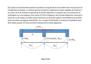 Page 61/62
(2) Lorsqu'un encastrement partiel se produit le long du bord d'une dalle mais n'est pas pris en
compte dans l'analyse, il convient que les armatures supérieures soient capables de résister à
au moins 25 % du moment maximal de la travée adjacente. Il convient que ces armatures se
prolongent sur une longueur d’au moins 0.2 fois la longueur de la travée adjacente, mesurée à
partir du nu de l'appui, qu’elles soient continues au droit des appuis intermédiaires et qu'elles
soient ancrées aux appuis d'extrémité. Sur un appui d'extrémité, le moment à équilibrer peut
être réduit jusqu’à 15 % du moment maximal de la travée adjacente.
 