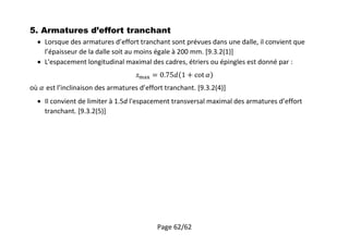 Page 62/62
5. Armatures d’effort tranchant
 Lorsque des armatures d’effort tranchant sont prévues dans une dalle, il convient que
l’épaisseur de la dalle soit au moins égale à 200 mm. [9.3.2(1)]
 L'espacement longitudinal maximal des cadres, étriers ou épingles est donné par :
où est l’inclinaison des armatures d’effort tranchant. [9.3.2(4)]
 Il convient de limiter à 1.5d l'espacement transversal maximal des armatures d’effort
tranchant. [9.3.2(5)]
 