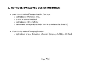 Page 7/62
3. METHODE D’ANALYSE DES STRUCTURES
 Lower bound method/Analyse Linéaire Elastique :
o Méthode des différences finis,
o Utiliser le tableau de calcul,
o Méthode des éléments finis.
o Méthode de portique équivalente pour le plancher-dalle (flat slab)
 Upper bound method/Analyse plastique :
o Méthode de la ligne de rupture Johansen (Johansen Yield Line Method)
 