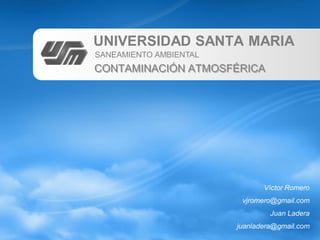 UNIVERSIDAD SANTA MARIA
SANEAMIENTO AMBIENTAL
CONTAMINACIÓN ATMOSFÉRICA




                               Víctor Romero
                         vjromero@gmail.com
                                 Juan Ladera
                        juanladera@gmail.com
 