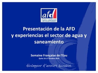 Presentación de la AFD 
y experiencias el sector de agua y 
saneamiento 
Semaine Française de l’Eau 
Quito 16-17 Octobre 2014 
 