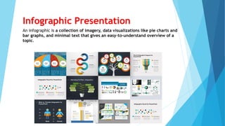 Infographic Presentation
An infographic is a collection of imagery, data visualizations like pie charts and
bar graphs, and minimal text that gives an easy-to-understand overview of a
topic.
 