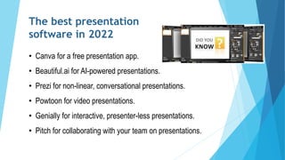 The best presentation
software in 2022
• Canva for a free presentation app.
• Beautiful.ai for AI-powered presentations.
• Prezi for non-linear, conversational presentations.
• Powtoon for video presentations.
• Genially for interactive, presenter-less presentations.
• Pitch for collaborating with your team on presentations.
 