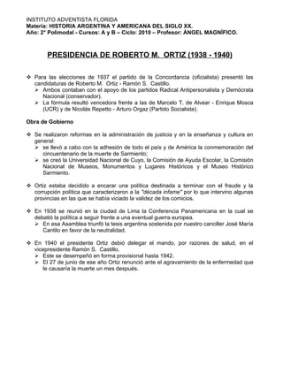 INSTITUTO ADVENTISTA FLORIDA
Materia: HISTORIA ARGENTINA Y AMERICANA DEL SIGLO XX.
Año: 2° Polimodal - Cursos: A y B – Ciclo: 2010 – Profesor: ÁNGEL MAGNÍFICO.



        PRESIDENCIA DE ROBERTO M. ORTIZ (1938 - 1940)

 Para las elecciones de 1937 el partido de la Concordancia (oficialista) presentó las
  candidaturas de Roberto M. Ortiz - Ramón S. Castillo.
   Ambos contaban con el apoyo de los partidos Radical Antipersonalista y Demócrata
     Nacional (conservador).
   La fórmula resultó vencedora frente a las de Marcelo T. de Alvear - Enrique Mosca
     (UCR) y de Nicolás Repetto - Arturo Orgaz (Partido Socialista).

Obra de Gobierno

 Se realizaron reformas en la administración de justicia y en la enseñanza y cultura en
  general:
   se llevó a cabo con la adhesión de todo el país y de América la conmemoración del
     cincuentenario de la muerte de Sarmiento;
   se creó la Universidad Nacional de Cuyo, la Comisión de Ayuda Escolar, la Comisión
     Nacional de Museos, Monumentos y Lugares Históricos y el Museo Histórico
     Sarmiento.

 Ortiz estaba decidido a encarar una política destinada a terminar con el fraude y la
  corrupción política que caracterizaron a la "década infame" por lo que intervino algunas
  provincias en las que se había viciado la validez de los comicios.

 En 1938 se reunió en la ciudad de Lima la Conferencia Panamericana en la cual se
  debatió la política a seguir frente a una eventual guerra europea.
   En esa Asamblea triunfó la tesis argentina sostenida por nuestro canciller José María
     Cantilo en favor de la neutralidad.

 En 1940 el presidente Ortiz debió delegar el mando, por razones de salud, en el
  vicepresidente Ramón S. Castillo.
   Este se desempeñó en forma provisional hasta 1942.
   El 27 de junio de ese año Ortiz renunció ante el agravamiento de la enfermedad que
      le causaría la muerte un mes después.
 