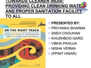 TOWARDS CLEANER INDIA:
PROVIDING CLEAN DRINKING WATER
AND PROPER SANITATION FACILITY
TO ALL
 PRESENTED BY:
 PRIYANKA SHARMA
 SNEH CHOUHAN
 KHUSHBOO GARG
 VIBHA PAHUJA
 NISHA VERMA
 (PPIMT HISAR)
 