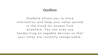 O n e N o t e a l l o w s y o u t o s t o r e
i n f o r m a t i o n a n d k e e p y o u r n o t e s s y n c e d
i n t h e c l o u d f o r a c c e s s f r o m
a n y w h e r e .   Y o u c a n e v e n u s e
h a n d w r i t i n g o n c a p a b l e d e v i c e s s o t h a t
y o u r n o t e s a r e i n s t a n t l y r e c o g n i z a b l e .
OneNote
 