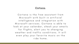 C o r t a n a i s t h e f r e e a s s i s t a n t f r o m
M i c r o s o f t w i t h b u i l t i n a r t i f i c i a l
i n t e l l i g e n c e a n d i n t e g r a t i o n w i t h
M i c r o s o f t s e r v i c e s . C o r t a n a i s a b l e t o
l o o k a t y o u r c a l e n d a r , c h e c k y o u r e m a i l s
f o r f l i g h t s , a l e r t y o u t o c h a n g i n g
w e a t h e r a n d t r a f f i c c o n d i t i o n s . I t w i l l
e v e n p l a y y o u r f a v o r i t e m u s i c o n t h e
r i d e h o m e .
Cortana
 