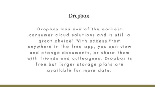 D r o p b o x w a s o n e o f t h e e a r l i e s t
c o n s u m e r c l o u d s o l u t i o n s a n d i s s t i l l a
g r e a t c h o i c e ! W i t h a c c e s s f r o m
a n y w h e r e i n t h e f r e e a p p , y o u c a n v i e w
a n d c h a n g e d o c u m e n t s , o r s h a r e t h e m
w i t h f r i e n d s a n d c o l l e a g u e s . D r o p b o x i s
f r e e b u t l a r g e r s t o r a g e p l a n s a r e
a v a i l a b l e f o r m o r e d a t a .
Dropbox
 