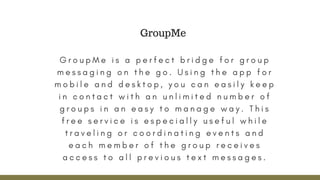 G r o u p M e i s a p e r f e c t b r i d g e f o r g r o u p
m e s s a g i n g o n t h e g o . U s i n g t h e a p p f o r
m o b i l e a n d d e s k t o p , y o u c a n e a s i l y k e e p
i n c o n t a c t w i t h a n u n l i m i t e d n u m b e r o f
g r o u p s i n a n e a s y t o m a n a g e w a y . T h i s
f r e e s e r v i c e i s e s p e c i a l l y u s e f u l w h i l e
t r a v e l i n g o r c o o r d i n a t i n g e v e n t s a n d
e a c h m e m b e r o f t h e g r o u p r e c e i v e s
a c c e s s t o a l l p r e v i o u s t e x t m e s s a g e s .
GroupMe
 