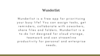 W u n d e r l i s t i s a f r e e a p p f o r p r i o r i t i z i n g
y o u r b u s y l i f e ! Y o u c a n a s s i g n t a s k s , g e t
r e m i n d e r s , c o l l a b o r a t e w i t h c o w o r k e r s ,
s h a r e f i l e s a n d f o l d e r s . W u n d e r l i s t i s a
t o - d o l i s t d e s i g n e d f o r c l o u d s t o r a g e ,
t e a m w o r k a n d c a n s t r e a m l i n e
p r o d u c t i v i t y f o r p e r s o n a l a n d e n t e r p r i s e
n e e d s .
Wunderlist
 