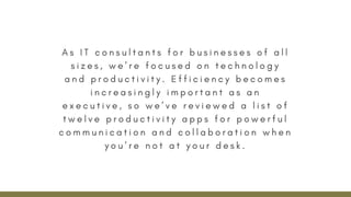 A s I T c o n s u l t a n t s f o r b u s i n e s s e s o f a l l
s i z e s , w e ’ r e f o c u s e d o n t e c h n o l o g y
a n d p r o d u c t i v i t y . E f f i c i e n c y b e c o m e s
i n c r e a s i n g l y i m p o r t a n t a s a n
e x e c u t i v e , s o w e ’ v e r e v i e w e d a l i s t o f
t w e l v e p r o d u c t i v i t y a p p s f o r p o w e r f u l
c o m m u n i c a t i o n a n d c o l l a b o r a t i o n w h e n
y o u ’ r e n o t a t y o u r d e s k .
 