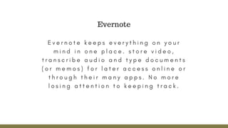 E v e r n o t e k e e p s e v e r y t h i n g o n y o u r
m i n d i n o n e p l a c e .   s t o r e v i d e o ,
t r a n s c r i b e a u d i o a n d t y p e d o c u m e n t s
( o r m e m o s ) f o r l a t e r a c c e s s o n l i n e o r
t h r o u g h t h e i r m a n y a p p s . N o m o r e
l o s i n g a t t e n t i o n t o k e e p i n g t r a c k .
Evernote
 