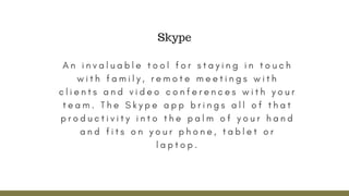 A n i n v a l u a b l e t o o l f o r s t a y i n g i n t o u c h
w i t h f a m i l y , r e m o t e m e e t i n g s w i t h
c l i e n t s a n d v i d e o c o n f e r e n c e s w i t h y o u r
t e a m . T h e S k y p e a p p b r i n g s a l l o f t h a t
p r o d u c t i v i t y i n t o t h e p a l m o f y o u r h a n d
a n d f i t s o n y o u r p h o n e , t a b l e t o r
l a p t o p .
Skype
 