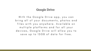 W i t h t h e G o o g l e D r i v e a p p , y o u c a n
b r i n g a l l o f y o u r d o c u m e n t s , p h o t o s a n d
f i l e s w i t h y o u a n y w h e r e . A v a i l a b l e o n
m u l t i p l e p l a t f o r m s a n d f o r a l l y o u r
d e v i c e s , G o o g l e D r i v e w i l l a l l o w y o u t o
s a v e u p t o 1 5 G B o f d a t a f o r f r e e .
Google Drive
 