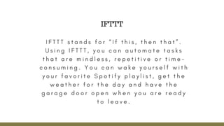 I F T T T s t a n d s f o r “ I f t h i s , t h e n t h a t ” .
U s i n g I F T T T , y o u c a n a u t o m a t e t a s k s
t h a t a r e m i n d l e s s , r e p e t i t i v e o r t i m e -
c o n s u m i n g . Y o u c a n w a k e y o u r s e l f w i t h
y o u r f a v o r i t e S p o t i f y p l a y l i s t , g e t t h e
w e a t h e r f o r t h e d a y a n d h a v e t h e
g a r a g e d o o r o p e n w h e n y o u a r e r e a d y
t o l e a v e .
IFTTT
 