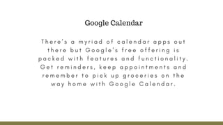 T h e r e ’ s a m y r i a d o f c a l e n d a r a p p s o u t
t h e r e b u t G o o g l e ’ s f r e e o f f e r i n g i s
p a c k e d w i t h f e a t u r e s a n d f u n c t i o n a l i t y .
G e t r e m i n d e r s , k e e p a p p o i n t m e n t s a n d
r e m e m b e r t o p i c k u p g r o c e r i e s o n t h e
w a y h o m e w i t h G o o g l e C a l e n d a r .
Google Calendar
 