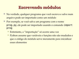 Escrevendo módulos
 Na verdade, qualquer programa que você escreva e salve num 

arquivo pode ser importado como um módulo 
 Por exemplo, se você salva um programa com o nome 

prog.py, ele pode ser importado usando o comando import
prog



Entretanto, a “importação” só ocorre uma vez
Python assume que variáveis e funções não são mudados e 
que o código do módulo serve meramente para inicializar 
esses elementos 

 