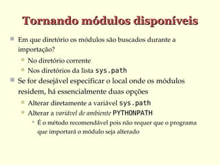 Tornando módulos disponíveis
 Em que diretório os módulos são buscados durante a 

importação?



No diretório corrente
Nos diretórios da lista sys.path

 Se for desejável especificar o local onde os módulos 

residem, há essencialmente duas opções



Alterar diretamente a variável sys.path
Alterar a variável de ambiente PYTHONPATH


É o método recomendável pois não requer que o programa 
que importará o módulo seja alterado

 