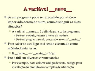 A variável __name__
 Se um programa pode ser executado por si só ou 

importado dentro de outro, como distinguir as duas 
situações?


A variável __name__ é definida para cada programa:



Se é um módulo, retorna o nome do módulo
Se é um programa sendo executado, retorna '__main__'

 Para saber se o código está sendo executado como 

módulo, basta testar:


If __name__ == '__main__': código

 Isto é útil em diversas circunstâncias


Por exemplo, para colocar código de teste, código para 
instalação do módulo ou exemplos de utilização

 