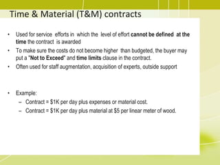 Time & Material (T&M) contracts
• Used for service efforts in which the level of effort cannot be defined at the
time the contract is awarded
• To make sure the costs do not become higher than budgeted, the buyer may
put a "Not to Exceed" and time limits clause in the contract.
• Often used for staff augmentation, acquisition of experts, outside support
• Example:
– Contract = $1K per day plus expenses or material cost.
– Contract = $1K per day plus material at $5 per linear meter of wood.
 