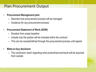 Plan Procurement Output
• Procurement Management plan
– Describe how procurement process will be managed
– Guidance for any procurement process
• Procurement Statement of Work (SOW)
– Develop from scope baseline
– Include only the portion will be included within the contract
– This can be revised/refined through the procurement process until signed
• Make-or-buy decisions
– The conclusion reach regarding what product/service/result will be acquired
from outside
 