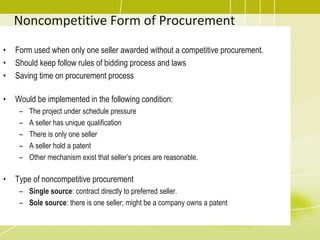 Noncompetitive Form of Procurement
• Form used when only one seller awarded without a competitive procurement.
• Should keep follow rules of bidding process and laws
• Saving time on procurement process
• Would be implemented in the following condition:
– The project under schedule pressure
– A seller has unique qualification
– There is only one seller
– A seller hold a patent
– Other mechanism exist that seller’s prices are reasonable.
• Type of noncompetitive procurement
– Single source: contract directly to preferred seller.
– Sole source: there is one seller; might be a company owns a patent
 