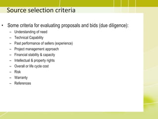 Source selection criteria
• Some criteria for evaluating proposals and bids (due diligence):
– Understanding of need
– Technical Capability
– Past performance of sellers (experience)
– Project management approach
– Financial stability & capacity
– Intellectual & property rights
– Overall or life cycle cost
– Risk
– Warranty
– References
 