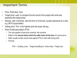 Important Terms
• Price, Profit (fee), Cost
• Target price: used to compare the end result of the project with what was
expected (the target price).
• Sharing ratio: Incentives take the form of a formula, usually expressed as a ratio,
e.g. 90/10 (buyer/seller)
• Ceiling price: This is the highest price the buyer will pay.
• Point of total assumption (PTA):
– This only applies to fixed price incentive fee contracts
– Refers to the amount above which the seller bears all the loss of a cost overrun.
– Seller usually monitor actual costs against PTA to make still having profit.
– Formula:
PTA = ((Ceiling price - Target price)/Buyer's share ratio) + Target cost
 