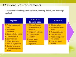 12.2 Conduct Procurements
• The process of obtaining seller responses, selecting a seller, and awarding a
contract.
Inputs
1. Project management
plan
2. Procurement
documents
3. Source selection criteria
4. Qualified seller list
5. Seller proposals
6. Project documents
7. Make-or-buy decisions
8. Teaming agreements
9. Organizational process
assets
Tools &
Techniques
1. Bidder conferences
2. Proposal evaluation
techniques
3. Independent estimates
4. Expert judgment
5. Advertising
6. Internet search
7. Procurement
negotiations
Outputs
1. Selected sellers
2. Procurement contract
award
3. Resource calendars
4. Change requests
5. Project management
plan updates
6. Project document
updates
 