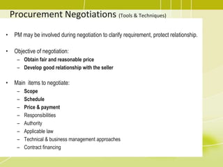 Procurement Negotiations (Tools & Techniques)
• PM may be involved during negotiation to clarify requirement, protect relationship.
• Objective of negotiation:
– Obtain fair and reasonable price
– Develop good relationship with the seller
• Main items to negotiate:
– Scope
– Schedule
– Price & payment
– Responsibilities
– Authority
– Applicable law
– Technical & business management approaches
– Contract financing
 