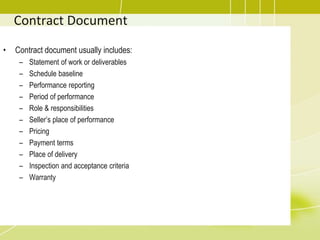 Contract Document
• Contract document usually includes:
– Statement of work or deliverables
– Schedule baseline
– Performance reporting
– Period of performance
– Role & responsibilities
– Seller’s place of performance
– Pricing
– Payment terms
– Place of delivery
– Inspection and acceptance criteria
– Warranty
 