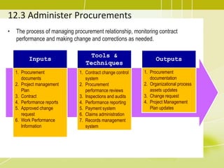 12.3 Administer Procurements
• The process of managing procurement relationship, monitoring contract
performance and making change and corrections as needed.
Inputs
1. Procurement
documents
2. Project management
Plan
3. Contract
4. Performance reports
5. Approved change
request
6. Work Performance
Information
Tools &
Techniques
1. Contract change control
system
2. Procurement
performance reviews
3. Inspections and audits
4. Performance reporting
5. Payment system
6. Claims administration
7. Records management
system
Outputs
1. Procurement
documentation
2. Organizational process
assets updates
3. Change request
4. Project Management
Plan updates
 